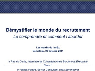 Démystifier le monde du recrutement
Le comprendre et comment l’aborder
Les mardis de l’AIGx
Gembloux, 25 octobre 2011
Ir Patrick Denis, International Consultant chez Borderless Executive
Search
Ir Patrick Fautré, Senior Consultant chez Berenschot
 