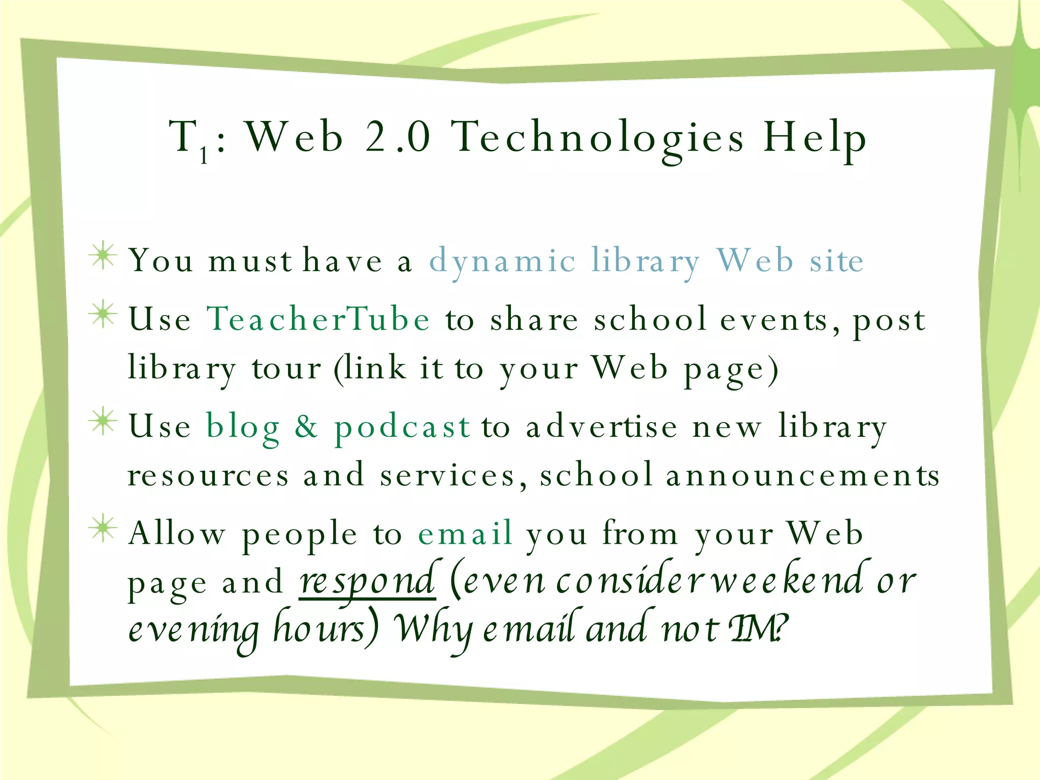 T 1 : Web 2.0 Technologies Help You must have a  dynamic  library Web site Use  TeacherTube  to share school events, post library tour (link it to your Web page) Use  blog & podcast  to advertise new library resources and services, school announcements Allow people to  email  you from your Web page and  respond  (even consider weekend or evening hours) Why email and not IM? 