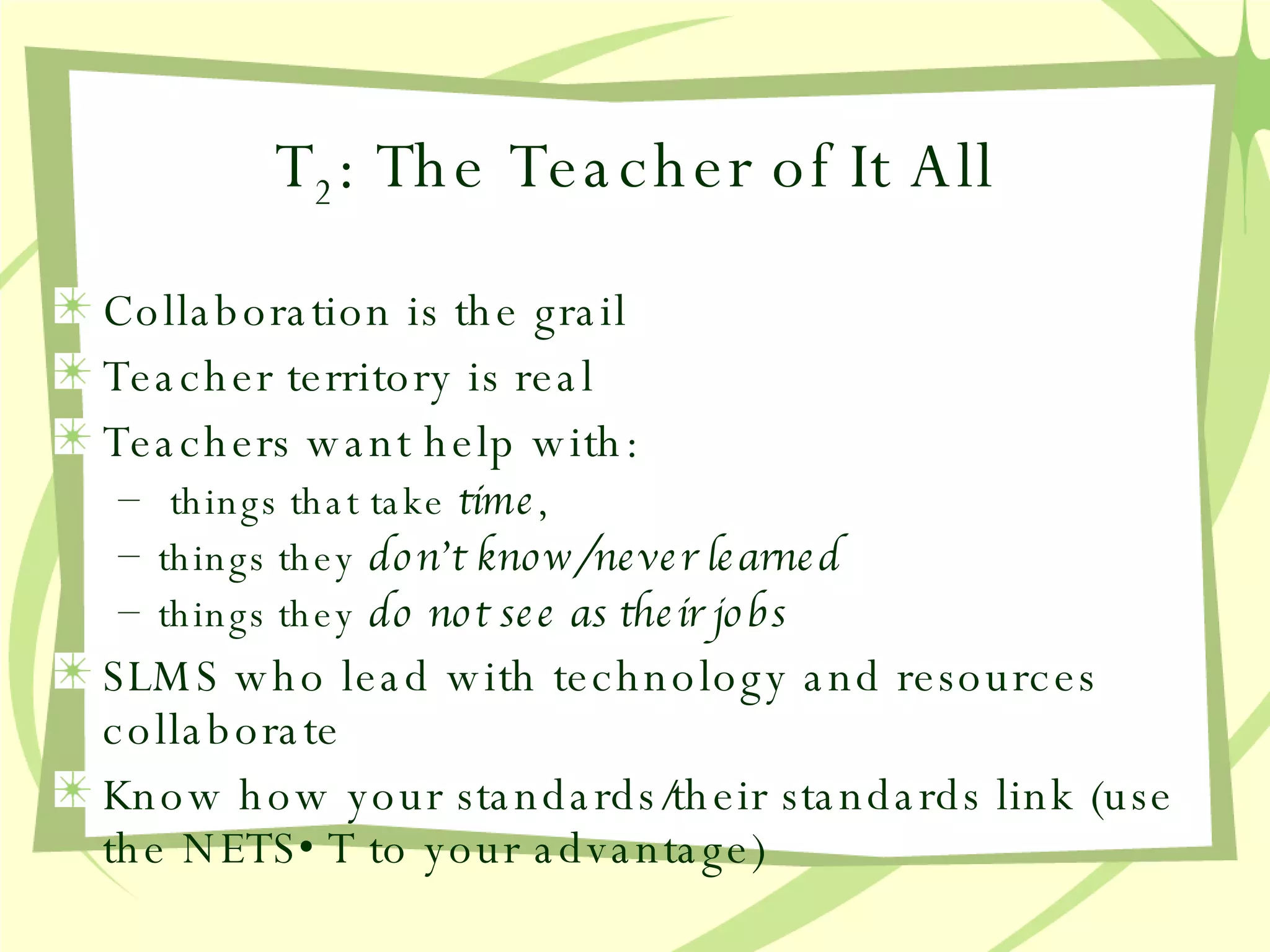 T 2 : The Teacher of It All Collaboration is the grail Teacher territory is real Teachers want help with: things that take  time ,  things they  don’t know/never learned things they  do not see as their jobs SLMS who lead with technology and resources collaborate Know how your standards/their standards link (use the NETS•T to your advantage) 