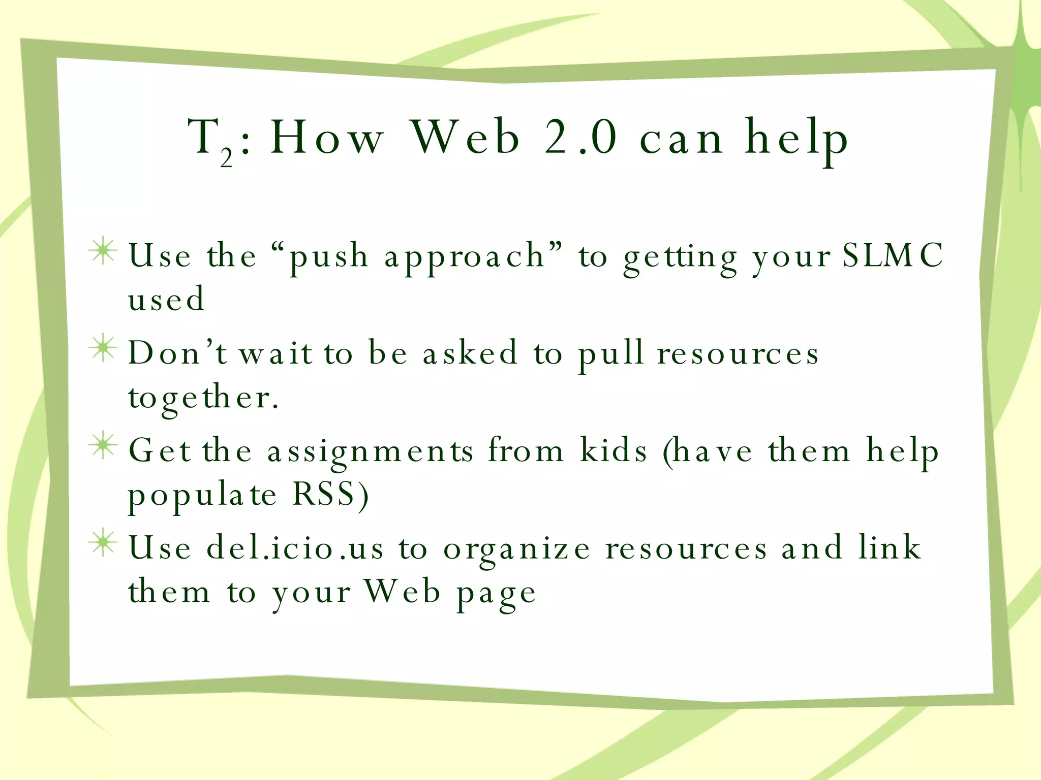 T 2 : How Web 2.0 can help Use the “push approach” to getting your SLMC used Don’t wait to be asked to pull resources together.  Get the assignments from kids (have them help populate RSS) Use del.icio.us to organize resources and link them to your Web page 