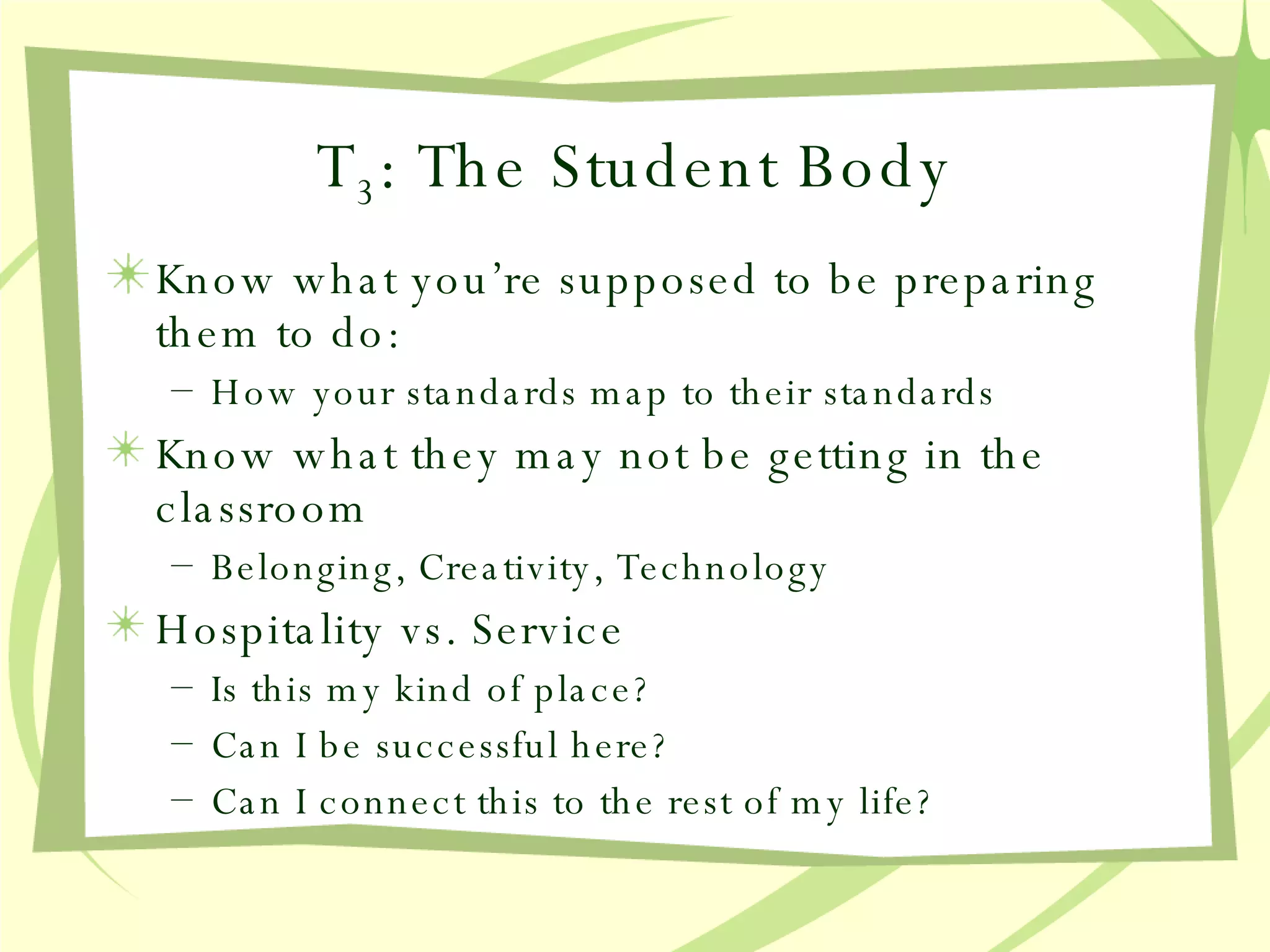 T 3 : The Student Body Know what you’re supposed to be preparing them to do: How your standards map to their standards Know what they may not be getting in the classroom Belonging, Creativity, Technology Hospitality vs. Service Is this my kind of place? Can I be successful here? Can I connect this to the rest of my life? 