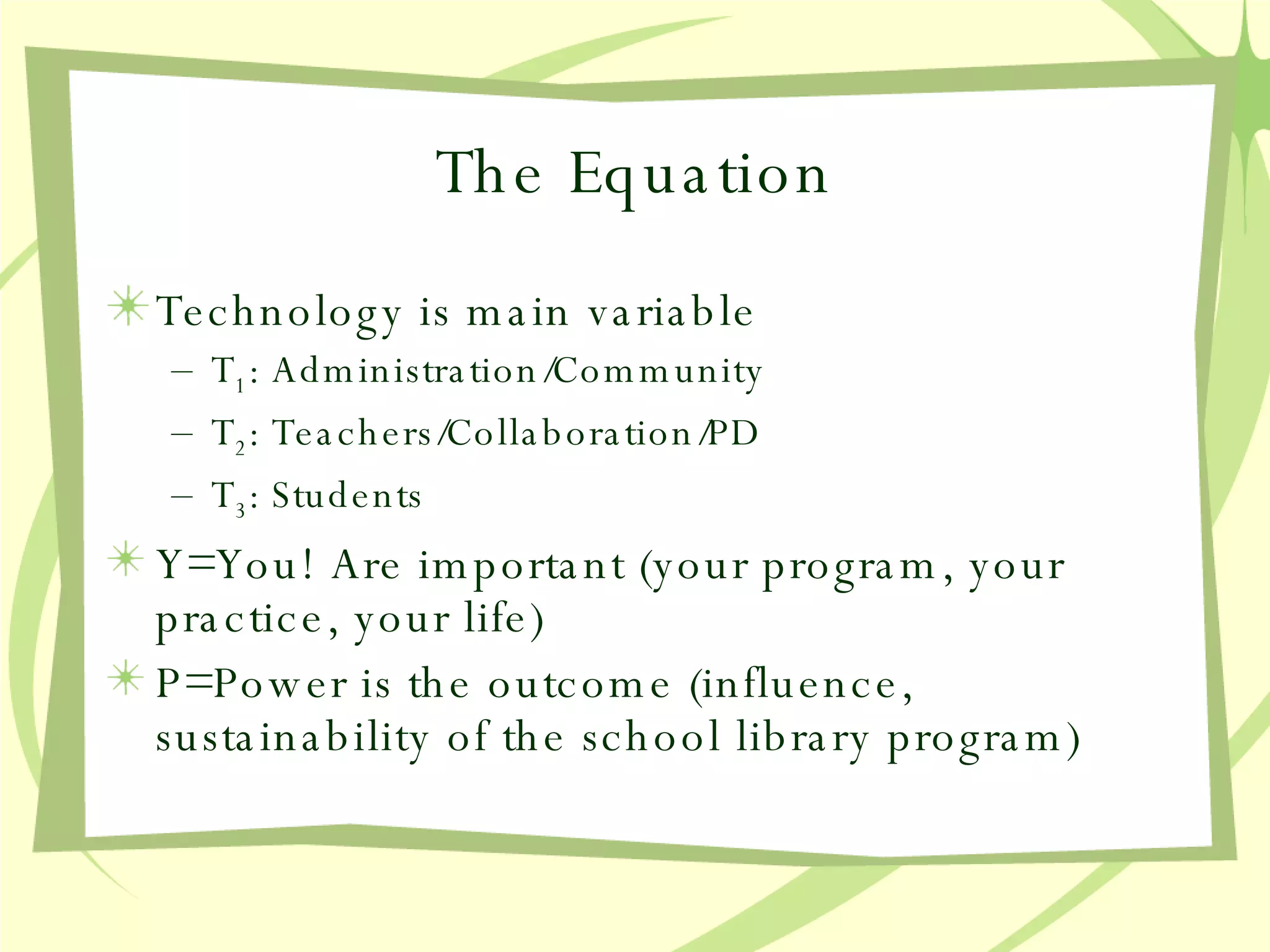 The Equation Technology is main variable T 1 : Administration/Community T 2 : Teachers/Collaboration/PD T 3 : Students Y=You! Are important (your program, your practice, your life) P=Power is the outcome (influence, sustainability of the school library program) 