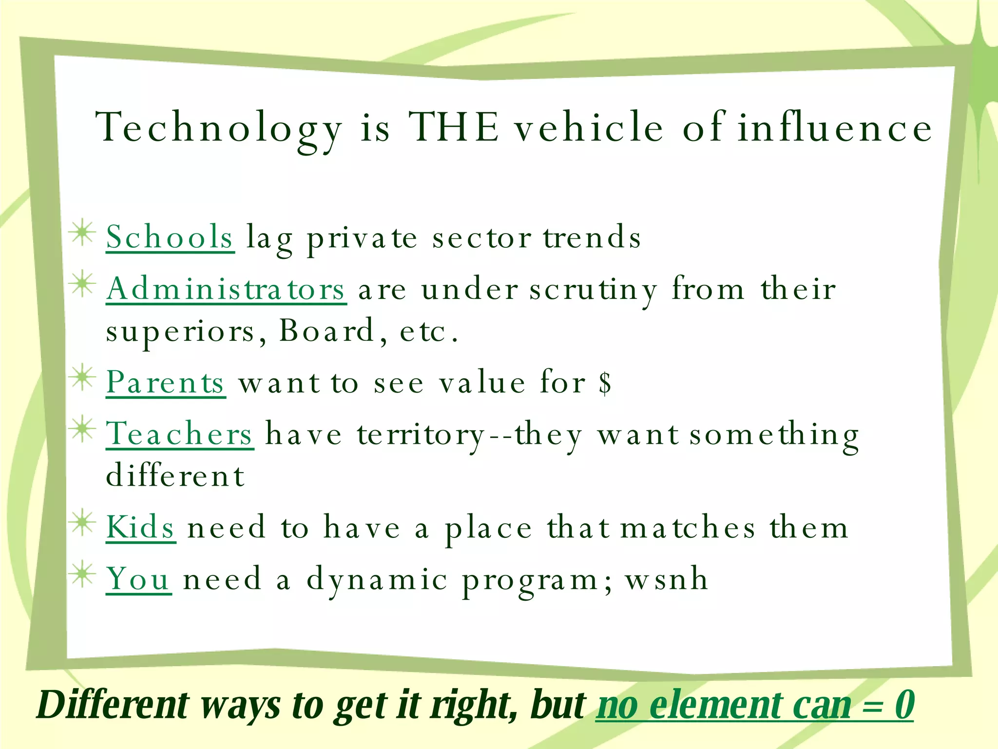 Technology is THE vehicle of influence Schools  lag private sector trends Administrators  are under scrutiny from their superiors, Board, etc. Parents   want to see value for $ Teachers   have territory--they want something different Kids   need to have a place that matches them You   need a dynamic program; wsnh Different ways to get it right, but   no element can = 0 