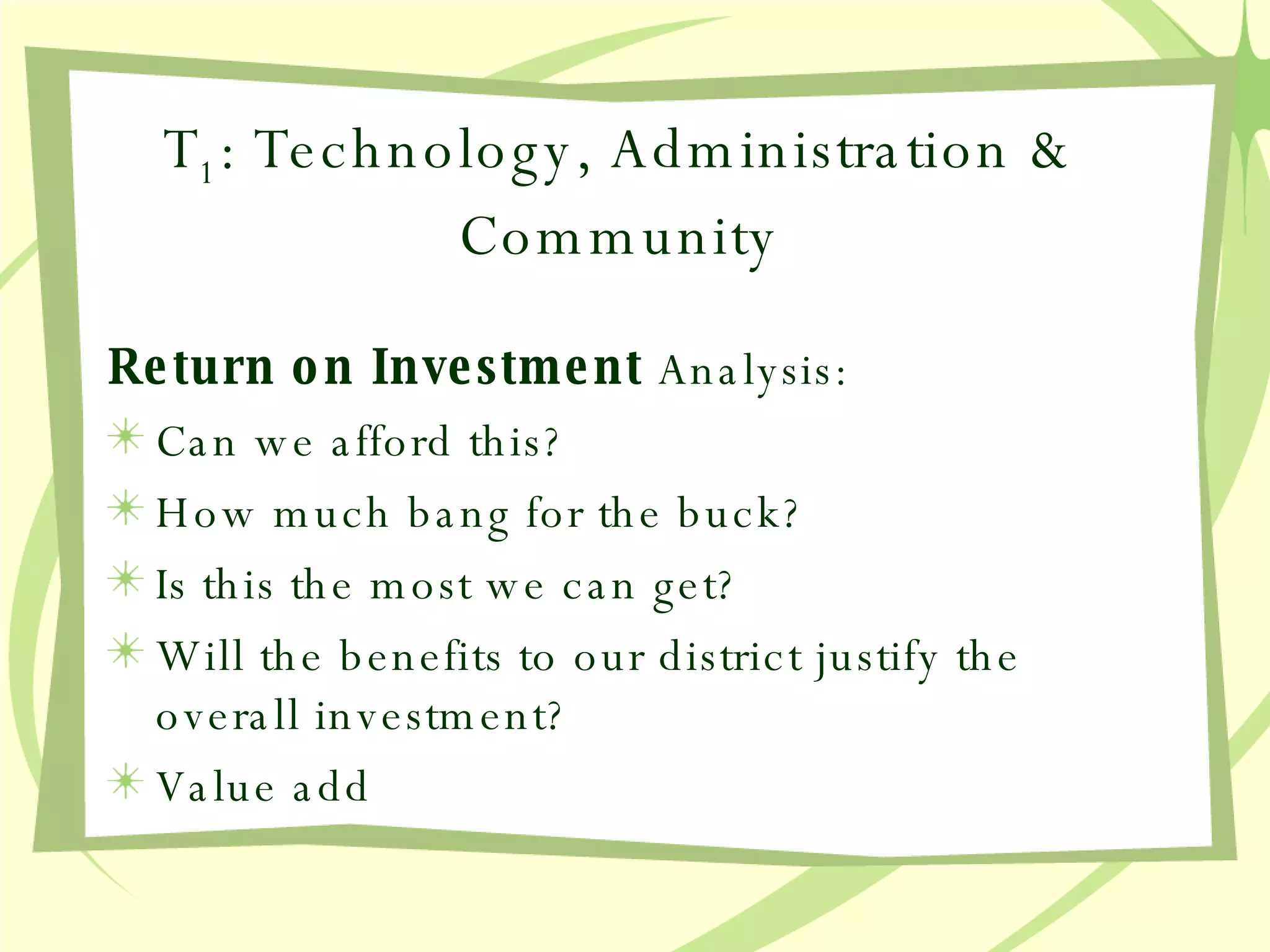 T 1 : Technology, Administration & Community Return on Investment  Analysis: Can we afford this? How much bang for the buck? Is this the most we can get? Will the benefits to our district justify the overall investment? Value add 