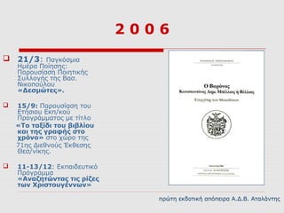 2006
 21/3: Παγκόσμια
    Ημέρα Ποίησης:
    Παρουσίαση Ποιητικής
    Συλλογής της Βασ.
    Νικοπούλου
    «Δεσμώτες».

   15/9: Παρουσίαση του
    Ετήσιου Εκπ/κού
    Προγράμματος με τίτλο
    «Το ταξίδι του βιβλίου
    και της γραφής στο
    χρόνο» στο χώρο της
    71ης Διεθνούς Έκθεσης
    Θεσ/νίκης.

   11-13/12: Εκπαιδευτικό
    Πρόγραμμα
    «Αναζητώντας τις ρίζες
    των Χριστουγέννων»

                                πρώτη εκδοτική απόπειρα Α.Δ.Β. Αταλάντης
 