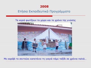 2008
           Ετήσια Εκπαιδευτικά Προγράμματα

         Τα κεριά φωτίζουν το χώρο και το χρόνο της γνώσης




Με καράβι το σεντούκι καπετάνιο τη γιαγιά πάμε ταξίδι σε χρόνια παλιά…
 