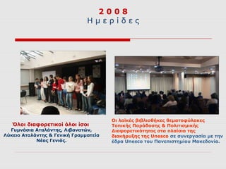 2008
                               Ημερίδες




                                       Οι λαϊκές βιβλιοθήκες θεματοφύλακες
   Όλοι διαφορετικοί όλοι ίσοι         Τοπικής Παράδοσης & Πολιτισμικής
  Γυμνάσια Αταλάντης, Λιβανατών,       Διαφορετικότητας στα πλαίσια της
Λύκειο Αταλάντης & Γενική Γραμματεία   διακήρυξης της Unesco σε συνεργασία με την
            Νέας Γενιάς.               έδρα Unesco του Πανεπιστημίου Μακεδονία.
 