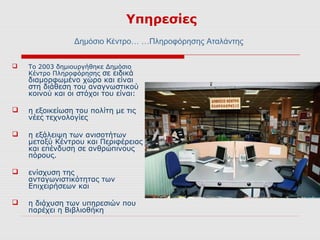 Υπηρεσίες
                Δημόσιο Κέντρο… …Πληροφόρησης Αταλάντης


   Το 2003 δημιουργήθηκε Δημόσιο
    Κέντρο Πληροφόρησης σε ειδικά
    διαμορφωμένο χώρο και είναι
    στη διάθεση του αναγνωστικού
    κοινού και οι στόχοι του είναι:

   η εξοικείωση του πολίτη με τις
    νέες τεχνολογίες

   η εξάλειψη των ανισοτήτων
    μεταξύ Κέντρου και Περιφέρειας
    και επένδυση σε ανθρώπινους
    πόρους.

   ενίσχυση της
    ανταγωνιστικότητας των
    Επιχειρήσεων και

   η διάχυση των υπηρεσιών που
    παρέχει η Βιβλιοθήκη
 