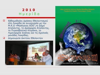 2010
             Ημερίδα
   Εβδομαδιαίες Δράσεις Εθελοντισμού
    στη Λοκρίδα σε συνεργασία με την
    Μ.Κ.Ο «Μεσόγειος SOS”,το Δήμο
    Αταλάντης, το Δασαρχείο Αταλάντης,
    το Πυροσβεστικό Κλιμάκιο, το
    Λιμεναρχείο Σκάλας και τις Σχολικές
    μονάδες Λοκρίδας.
   Δημιουργία Δικτύου Εθελοντών
 