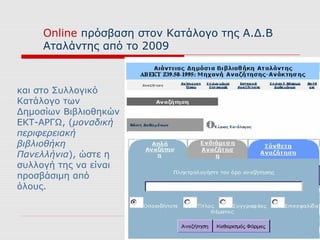 Online πρόσβαση στον Κατάλογο της Α.Δ.Β
     Αταλάντης από το 2009



και στο Συλλογικό
Κατάλογο των
Δημοσίων Βιβλιοθηκών
ΕΚΤ-ΑΡΓΩ, (μοναδική
περιφερειακή
βιβλιοθήκη
Πανελλήνια), ώστε η
συλλογή της να είναι
προσβάσιμη από
όλους.
 