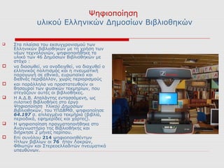 Ψηφιοποίηση
              υλικού Ελληνικών Δημοσίων Βιβλιοθηκών

   Στα πλαίσια του εκσυγχρονισμού των
    Ελληνικών βιβλιοθηκών με τη χρήση των
    νέων τεχνολογιών, ψηφιοποιήθηκε το
    υλικό των 46 Δημόσιων Βιβλιοθηκών με
    στόχο :
   να διασωθεί, να αναδειχθεί, να διαχυθεί ο
    ελληνικός πολιτισμός και η πνευματική
    παραγωγή σε εθνικό, ευρωπαϊκό και
    διεθνές περιβάλλον, χωρίς περιορισμούς
   και παράλληλα να προστατευθούν οι
    θησαυροί των φυσικών τεκμηρίων, που
    στεγάζουν αυτές οι βιβλιοθήκες.
   Η Α.Δ.Β. Αταλάντης εντασσόμενη, ως
    πιλοτική Βιβλιοθήκη στο έργο
    Ψηφιοποίηση Υλικού Δημοσίων
    Βιβλιοθηκών, του ΥΠΔΒΜΘ, ψηφιοποίησε
    64.197 σ. επιλεγμένα τεκμήρια (βιβλία,
    περιοδικά, εφημερίδες και χάρτες).
   Η ψηφιοποίηση πραγματοποιήθηκε στο
    Αναγνωστήριο της Βιβλιοθήκης και
    διήρκησε 2 μήνες περίπου.
   Επί συνόλου 214 ψηφιοποιηθέντων
    τίτλων βιβλίων οι 76 ήταν Λοκρών,
    Φθιωτών και Στερεοελλαδιτών πνευματικά
    υπευθύνων.
 