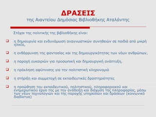 ΔΡΑΣΕΙΣ
           της Αιαντείου Δημόσιας Βιβλιοθήκης Αταλάντης

    Στόχοι της πολιτικής της βιβλιοθήκης είναι:

   η δημιουργία και ενδυνάμωση αναγνωστικών συνηθειών σε παιδιά από μικρή
    ηλικία,

   η ενθάρρυνση της φαντασίας και της δημιουργικότητας των νέων ανθρώπων,

   η παροχή ευκαιριών για προσωπική και δημιουργική ανάπτυξη,

   η πρόκληση αφύπνισης για την πολιτιστική κληρονομιά

   η στήριξη και συμμετοχή σε εκπαιδευτικές δραστηριότητες

   η προώθηση του εκπαιδευτικού, πολιτιστικού, πληροφοριακού και
    ενημερωτικού έργο της με την ανάδειξη και διάχυση της πληροφορίας, μέσω
    των νέων τεχνολογιών και της παροχής υπηρεσιών και δράσεων (κοινωνικό
    διαδίκτυο)
 