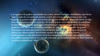 • Los agujeros de gusano practicables de Lorenz, también llamados atravesarles, permitirían
viajar no solo de una parte del universo a otra, sino incluso de un universo a otro. Los
agujeros de gusano conectan dos puntos del espacio-tiempo, por lo que permitirían el viaje
tanto en el espacio como en el tiempo. En la teoría de la relatividad general, la posibilidad
de atravesar agujeros de gusano fue demostrada por primera vez por Kip S. Thorne y su
graduado Mike Morris en un artículo publicado en 1988. El tipo de agujero de gusano
atravesable que ellos descubrieron se mantendría abierto por una especie de concha
esférica de materia exótica denominada agujero de gusano de Morris-Thorne.
Posteriormente se han descubierto otros tipos de agujeros de gusano atravesables, como
uno que se mantiene abierto por cuerdas cósmicas, ya hipotetizado antes por Matt Visser en
un artículo publicado en 1989.
 