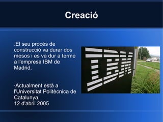 Creació .El seu procés de construcció va durar dos mesos i es va dur a terme a l'empresa IBM de Madrid. ·Actualment està a l'Universitat Politècnica de Catalunya. 12 d'abril 2005 