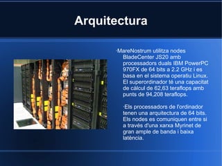 Arquitectura ·MareNostrum utilitza nodes BladeCenter JS20 amb processadors duals IBM PowerPC 970FX de 64 bits a 2.2 GHz i es basa en el sistema operatiu Linux. El superordinador té una capacitat de càlcul de 62,63 teraflops amb punts de 94,208 teraflops. ·Els processadors de l'ordinador tenen una arquitectura de 64 bits. Els nodes es comuniquen entre si a través d'una xarxa Myrinet de gran ample de banda i baixa latència. 