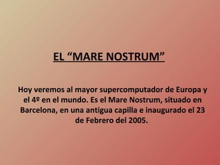Hoy veremos al mayor supercomputador de Europa y el 4º en el mundo. Es el Mare Nostrum, situado en Barcelona, en una antigua capilla e inaugurado el 23 de Febrero del 2005.  EL “MARE NOSTRUM” 