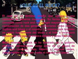 El rock es un término amplio que agrupa a una
variedad de géneros musicales. Su forma originaria,
conocida como rock and roll, surgió mayormente de la
combinación de dos géneros anteriores como eran el
rhythm and blues y el country. La música rock también
se nutrió fuertemente del blues y el folk, e incorporó
influencias del jazz, la música clásica y otras fuentes.
Musicalmente, el rock se ha centrado en la guitarra
eléctrica, normalmente como parte de un grupo de
rock con cantante, bajo, batería y, algunas veces,
instrumentos de teclado como el órgano y el piano.