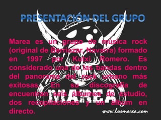 Marea es un grupo de música rock
(original de Berriozar, Navarra) formado
en 1997 por Kutxi Romero. Es
considerado una de las bandas dentro
del panorama del rock urbano más
exitosas. En su discografía de
encuentran seis álbumes de estudio,
dos recopilaciones y un álbum en
directo.