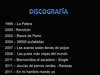 1999 – La Patera
2000 - Revolcón
2002 – Besos de Perro
2004 – 28000 puñaladas
2007 – Las aceras están llenas de piojos
2008 - Las putas más viejas del mundo
2011 – Bienvenidos al secadero - Single
2011 – Jaurías de perros verdes - Rarezas
2011 – En mi hambre mando yo