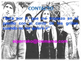 elperrako@losmarea.com
“Será por tí, que me tropiezo en el
pasillo con el canto de los grillos
cuando no me quiero ir”