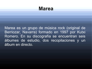 Marea
Marea es un grupo de música rock (original de
Berriozar, Navarra) formado en 1997 por Kutxi
Romero. En su discografía se encuentran seis
álbumes de estudio, dos recopilaciones y un
álbum en directo.
 