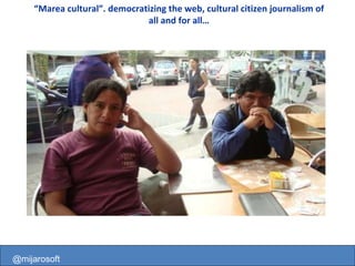 @mijarosoft “ Marea cultural”. democratizing the web, cultural citizen journalism of all and for all… @mijarosoft 