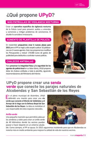 11
¿Qué propone UPyD?
MÁS PATRULLAS DE VIGILANCIA NOCTURNA
Crear un opera•vo especíﬁco de vigilancia nocturna
de la Policía Local para prevenir asaltos a viviendas
y comercios y mi!gar problemas de convivencia. El
alcalde lo considera innecesario.
AUMENTO DE PLANTILLA DE POLICÍA
UPyD propone crear una senda
verde que conecte los parajes naturales de
Alcobendas y San Sebastián de los Reyes
En el pleno municipal de diciembre, UPyD
defendió una moción para crear una vía
verde que conecte el Monte de Valdelatas y el
Arroyo de la Vega con la Dehesa Boyal de San
Sebas•án de los Reyes. La idea es revitalizar el
uso responsable de estos espacios naturales.
Anillo verde
Una pequeña inversión que permi!ría adecuar
los senderos y viales para crear un anillo verde
de 40 kilómetros donde los vecinos puedan
pasear o hacer deporte en un entorno saluda-
ble. Como siempre, el PP se opuso. En 2015 seguiremos insis!endo para que en Alcobendas se
invierta más en medio ambiente para mejorar la calidad de vida de nuestros vecinos.
En noviembre propusimos crear 6 nuevas plazas para
2015peroelPPsenegóysóloaceptósustituir16jubilacio-
nescon2nuevosagentes.Estemesproponemosmodificar
los Presupuestos y reducir 170.000 euros de gastos de
publicidadparadedicarlosacontratarnuevospolicías.
CHALECOS ANTIBALAS
Para preservar la integridad !sica y la seguridad de los
agentesdepolicíalocalensulabordiaria,UPyDpropone
dotar de chaleco an!balas a toda la plan!lla, siguiendo
recomendacionesdelMinisteriodelInterior.
 