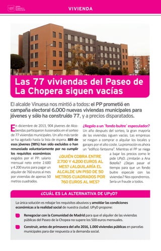 12
VIVIENDA
En diciembre de 2013, 904 jóvenes de Alco-
bendaspar•ciparonilusionadosenelsorteo
de 77 viviendas municipales. Un año más tarde
se ha agotado hasta la lista de espera. 889 de
esos jóvenes (98%) han sido excluídos o han
renunciado voluntariamente por no cumplir
los requisitos económicos
exigidos por el PP: salario
mensual neto entre 2.600
y 4.200 euros para pagar un
alquilerde760eurosalmes
por viviendas de apenas 50
metros cuadrados.
Las 77 viviendas del Paseo de
La Chopera siguen vacías
ElalcaldeVinuesanosmintióatodos:elPPprometióen
campañaelectoral6.000nuevasviviendasmunicipalespara
jóvenesysólohaconstruído77,yapreciosdisparatados.
¿Regalo a un ´fondo buitre´ especulador?
Un año después del sorteo, la gran mayoría
de las viviendas siguen vacías. Las empresas
se niegan a comprar o alquilar los locales y
garajes por el alto coste. Lapromociónesahora
un “ediﬁcio fantasma”. Mientras el PP se niega
a bajar los precios como le
pide UPyD. ¿Imitarán a Ana
Botella? ¿Dejan pasar el
•empo para que un fondo
buitre especule con las
viviendas? Nosopondremos.
Seríaunfraude a todos.
¿QUIÉNCOBRAENTRE
2.700Y4.200EUROSAL
MES?¿ALQUILARÍAEL
ALCALDEUNPISODE50
METROSCUADRADOSPOR
760EUROSALMES?
¿CUÁL ES LA ALTERNATIVA DE UPyD?
La única solución es rebajar los requisitos abusivos y amoldar las condiciones
económicas a la realidad social de nuestra ciudad. UPyD propone:
Renegociar con la Comunidad de Madrid para que el alquiler de las viviendas
públicas del Paseo de la Chopea no supere los 500 euros mensuales.
Construir, antes de primavera del año 2016, 1.000 viviendas públicas en parcelas
municipales para dar respuesta a la demanda social.
 