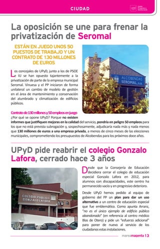 13
CIUDAD
La oposición se une para frenar la
privatización de Seromal
UPyD pide reabrir el colegio Gonzalo
Lafora, cerrado hace 3 años
Los concejales de UPyD, junto a los de PSOE
e IU se han opuesto tajantemente a la
priva!zación de parte de la empresa municipal
Seromal. Vinuesa y el PP iniciaron de forma
unilateral un cambio de modelo de ges!ón
en el área de mantenimiento y conservación
del alumbrado y clima!zación de ediﬁcios
públicos.
Contratode130millonesy50empleosenjuego
¿Por qué se opone UPyD? Porque no existen
informes que jus!ﬁquen mejoras en la calidad del servicio, pondría en peligro 50 empleos para
los que no está prevista subrogación y, sospechosamente, adjudicaría nada más y nada menos
que 130 millones de euros a una empresa privada, a menos de cinco meses de las elecciones
municipales, comprome!endo los presupuestos de Alcobendas para los próximos doce años.
ESTÁNENJUEGOUNOS50
PUESTOSDETRABAJOYUN
CONTRATODE130MILLONES
DEEUROS
Desde que la Consejería de Educación
decidiera cerrar el colegio de educación
especial Gonzalo Lafora en 2012, para
alumnos con discapacidades, este centro ha
permanecido vacío y en progresivo deterioro.
Desde UPyD hemos pedido al equipo de
gobierno del PP un plan para dar un uso
alterna!vo a un centro de educación especial
que fue emblemá!co. Como apunta Arranz,
“no es el único ejemplo de ediﬁcio público
abandonado” (en referencia al centro médico
Blas de Otero) y pide un “esfuerzo adicional”
para poner de nuevo al servicio de los
ciudadanosestasinstalaciones.
 