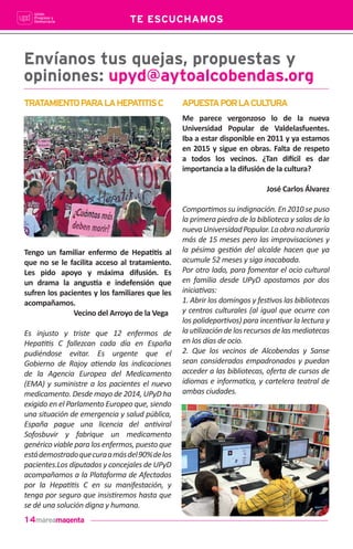 14
Envíanos tus quejas, propuestas y
opiniones: upyd@aytoalcobendas.org
Tengo un familiar enfermo de Hepa••s al
que no se le facilita acceso al tratamiento.
Les pido apoyo y máxima difusión. Es
un drama la angus•a e indefensión que
sufren los pacientes y los familiares que les
acompañamos.
Vecino del Arroyo de la Vega
Es injusto y triste que 12 enfermos de
Hepa••s C fallezcan cada día en España
pudiéndose evitar. Es urgente que el
Gobierno de Rajoy a•enda las indicaciones
de la Agencia Europea del Medicamento
(EMA) y suministre a los pacientes el nuevo
medicamento. Desde mayo de 2014, UPyD ha
exigido en el Parlamento Europeo que, siendo
una situación de emergencia y salud pública,
España pague una licencia del an•viral
Sofosbuvir y fabrique un medicamento
genérico viable para los enfermos, puesto que
estádemostradoquecuraamásdel90%delos
pacientes.Los diputados y concejales de UPyD
acompañamos a la Plataforma de Afectados
por la Hepa••s C en su manifestación, y
tenga por seguro que insis•remos hasta que
se dé una solución digna y humana.
TE ESCUCHAMOS
TRATAMIENTOPARALAHEPATITISC APUESTAPORLACULTURA
Me parece vergonzoso lo de la nueva
Universidad Popular de Valdelasfuentes.
Iba a estar disponible en 2011 y ya estamos
en 2015 y sigue en obras. Falta de respeto
a todos los vecinos. ¿Tan di!cil es dar
importancia a la difusión de la cultura?
José Carlos Álvarez
Compar•mos su indignación. En 2010 se puso
la primera piedra de la biblioteca y salas de la
nuevaUniversidadPopular.Laobranoduraría
más de 15 meses pero las improvisaciones y
la pésima ges•ón del alcalde hacen que ya
acumule 52 meses y siga inacabada.
Por otro lado, para fomentar el ocio cultural
en familia desde UPyD apostamos por dos
inicia•vas:
1. Abrir los domingos y fes•vos las bibliotecas
y centros culturales (al igual que ocurre con
los polidepor•vos) para incen•var la lectura y
lau•lizacióndelosrecursosdelasmediatecas
en los días de ocio.
2. Que los vecinos de Alcobendas y Sanse
sean considerados empadronados y puedan
acceder a las bibliotecas, oferta de cursos de
idiomas e informa•ca, y cartelera teatral de
ambas ciudades.
 