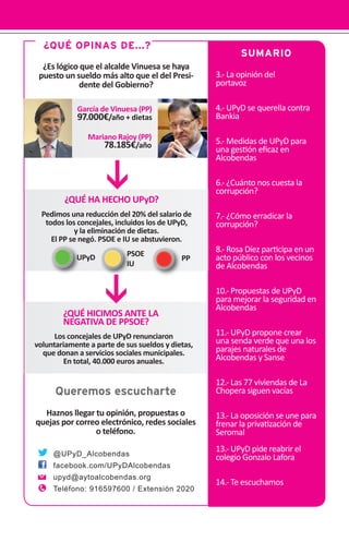 3.- La opinión del
portavoz
4.- UPyD se querella contra
Bankia
5.- Medidas de UPyD para
una ges•ón eﬁcaz en
Alcobendas
6.- ¿Cuánto nos cuesta la
corrupción?
7.- ¿Cómo erradicar la
corrupción?
8.- Rosa Díez par•cipa en un
acto público con los vecinos
de Alcobendas
10.- Propuestas de UPyD
para mejorar la seguridad en
Alcobendas
11.- UPyD propone crear
una senda verde que una los
parajes naturales de
Alcobendas y Sanse
12.- Las 77 viviendas de La
Chopera siguen vacías
13.- La oposición se une para
frenar la priva•zación de
Seromal
13.- UPyD pide reabrir el
colegio Gonzalo Lafora
14.- Te escuchamos
SUMARIO
¿QUÉ OPINAS DE...?
¿Es lógico que el alcalde Vinuesa se haya
puesto un sueldo más alto que el del Presi-
dente del Gobierno?
@UPyD_Alcobendas
facebook.com/UPyDAlcobendas
upyd@aytoalcobendas.org
Teléfono: 916597600 / Extensión 2020
Queremos escucharte
Haznos llegar tu opinión, propuestas o
quejas por correo electrónico, redes sociales
o teléfono.
García de Vinuesa (PP)
97.000€/año + dietas
Mariano Rajoy (PP)
78.185€/año
¿QUÉ HA HECHO UPyD?
Pedimos una reducción del 20% del salario de
todos los concejales, incluidos los de UPyD,
y la eliminación de dietas.
El PP se negó. PSOE e IU se abstuvieron.
¿QUÉ HICIMOS ANTE LA
NEGATIVA DE PPSOE?
Los concejales de UPyD renunciaron
voluntariamente a parte de sus sueldos y dietas,
que donan a servicios sociales municipales.
En total, 40.000 euros anuales.
PPUPyD PSOE
IU
 