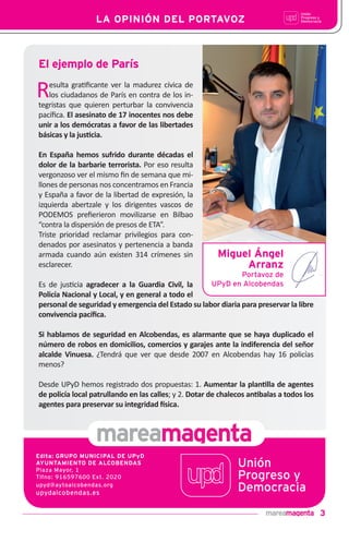 3
LA OPINIÓN DEL PORTAVOZ
Resulta gra!ﬁcante ver la madurez cívica de
los ciudadanos de París en contra de los in-
tegristas que quieren perturbar la convivencia
pacíﬁca. El asesinato de 17 inocentes nos debe
unir a los demócratas a favor de las libertades
básicas y la jus•cia.
En España hemos sufrido durante décadas el
dolor de la barbarie terrorista. Por eso resulta
vergonzoso ver el mismo ﬁn de semana que mi-
llones de personas nos concentramos en Francia
y España a favor de la libertad de expresión, la
izquierda abertzale y los dirigentes vascos de
PODEMOS preﬁerieron movilizarse en Bilbao
“contra la dispersión de presos de ETA”.
Triste prioridad reclamar privilegios para con-
denados por asesinatos y pertenencia a banda
armada cuando aún existen 314 crímenes sin
esclarecer.
Es de jus!cia agradecer a la Guardia Civil, la
Policía Nacional y Local, y en general a todo el
personal de seguridad y emergencia del Estado su labor diaria para preservar la libre
convivencia pacíﬁca.
Si hablamos de seguridad en Alcobendas, es alarmante que se haya duplicado el
número de robos en domicilios, comercios y garajes ante la indiferencia del señor
alcalde Vinuesa. ¿Tendrá que ver que desde 2007 en Alcobendas hay 16 policías
menos?
Desde UPyD hemos registrado dos propuestas: 1. Aumentar la plan•lla de agentes
de policía local patrullando en las calles; y 2. Dotar de chalecos an•balas a todos los
agentes para preservar su integridad "sica.
El ejemplo de París
Edita: GRUPO MUNICIPAL DE UPyD
AYUNTAMIENTO DE ALCOBENDAS
Plaza Mayor, 1
Tlfno: 916597600 Ext. 2020
upyd@aytoalcobendas.org
upydalcobendas.es
Miguel Ángel
Arranz
Portavoz de
UPyD en Alcobendas
 