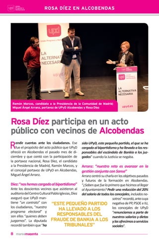 8
ROSA DÍEZ EN ALCOBENDAS
Rendir cuentas ante los ciudadanos. Ese
fue el propósito del acto público que UPyD
ofreció en Alcobendas el pasado mes de di-
ciembre y que contó con la par!cipación de
la portavoz nacional, Rosa Díez, el candidato
a la Presidencia de Madrid, Ramón Marcos, y
el concejal portavoz de UPyD en Alcobendas,
Miguel Ángel Arranz.
Díez:“noshemoscargadoalbipar•dismo”
Ante los doscientos vecinos que asis!eron al
auditoriodelCentroCulturalPabloIglesias,Díez
aseguró que UPyD man-
!ene “un contrato” con
los ciudadanos, “nuestro
programa electoral” y
son ellos “quienes deben
juzgarnos”. La diputada
recordótambiénque“ha
sido UPyD, este pequeño par•do, el que se ha
cargadoalbipar•dismoyhallevadoalosres-
ponsables del escándalo de Bankia a los juz-
gados” cuando la Jus!cia se negaba.
Arranz: “nuestro reto es avanzar en la
ges•ón conjunta con Sanse”
Arranzcentrósucharlaenlosobje!vospasados
y futuros de la formación en Alcobendas.
“¿Sabenquefueloprimeroquehicimosalllegar
al Ayuntamiento? Pedir una reducción del 20%
delsalariodetodoslosconcejales,incluidosno-
sotros”recordó,antecuya
nega!vadePP,PSOEeIU,
los concejales de UPyD
“renunciamos a parte de
nuestros salarios y dietas
ylasofrecimosaservicios
sociales”.
Rosa Díez participa en un acto
público con vecinos de Alcobendas
“ESTEPEQUEÑOPARTIDO
HALLEVADOALOS
RESPONSABLESDEL
FRAUDEDEBANKIAALOS
TRIBUNALES”
Ramón Marcos, candidato a la Presidencia de la Comunidad de Madrid;
Miguel Ángel Arranz, portavoz de UPyD Alcobendas y Rosa Díez
 
