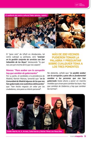 9
El “gran reto” de UPyD en Alcobendas, tal
como subrayó su portavoz, será “avanzar
en la ges•ón conjunta de servicios con San
Sebas•án de los Reyes” destacando “lo que
nos une por encima de lo que nos separa”.
Marcos: “Para acabar con la corrupción
hay que cambiar de gobernantes”
Por su parte, el candidato a la presidencia de
Madrid, Ramón Marcos, lamentó que “en la
Comunidad de Madrid algunos de los que nos
hangobernadoeranautén•cosdelincuentes”
que “han hecho negocio sin velar por los
ciudadanos, sino para su interés personal”.
No obstante, señaló que “es posible acabar
con la corrupción y para ello es fundamental
cambiar a las personas que nos han
gobernado hasta ahora y poner en marcha
medidasquesirvanparacambiarlasleyes.Hay
que cambiar de Gobierno y hay que cambiar
las normas”.
MÁSDE200VECINOS
PUDIERONTOMARLA
PALABRAYPREGUNTAR
SOBRECUALQUIERTEMAA
LOSTRESPONENTES
El auditorio del centro cultural Pablo Iglesias, repleto
Emilio Martín, M. A. Arranz, Celia García y Héctor Pérez con Rosa Díez
 