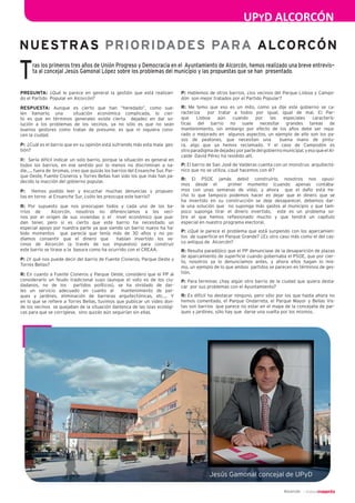 UPYD ALCORCÓN
2
NUESTRAS PRIORIDADES PARA ALCORCÓN
Alcorcón
Tras los primeros tres años de Unión Progreso y Democracia en el  Ayuntamiento de Alcorcón, hemos realizado una breve entrevis-
ta al concejal Jesús Gamonal López sobre los problemas del municipio y las propuestas que se han  presentado.
PREGUNTA: ¿Qué le parece en general la gestión que está realizan-
do el Partido  Popular en Alcorcón?
RESPUESTA: Aunque es cierto que han “heredado”, como sue-
len llamarlo, una  situación económica complicada, lo cier-
to es que en términos generales existe cierta  dejadez en dar so-
lución a los problemas de los vecinos, ya no sólo es que no sean 
buenos gestores como tratan de presumir, es que ni siquiera cono-
cen la ciudad.
P:  ¿Cuál es el barrio que en su opinión está sufriendo más esta mala  ges-
tión?
R:  Sería difícil indicar un solo barrio, porque la situación es general en 
todos los barrios, en ese sentido por lo menos no discriminan a na-
die…., fuera de  bromas, creo que quizás los barrios del Ensanche Sur, Par-
que Oeste, Fuente Cisneros y Torres Bellas han sido los que más han pa-
decido la inacción del gobierno popular.
P:  Hemos podido leer y escuchar muchas denuncias y propues-
tas en torno  al Ensanche Sur, ¿sólo les preocupa este barrio?
R: Por supuesto que nos preocupan todos y cada uno de los ba-
rrios de  Alcorcón, nosotros no diferenciamos a los veci-
nos por el origen de sus viviendas o el  nivel económico que pue-
dan tener, pero si es cierto que este barrio ha necesitado un 
especial apoyo por nuestra parte ya que siendo un barrio nuevo ha ha-
bido momentos  que parecía que tenía más de 30 años y no po-
díamos consentir que el dinero que  habían invertido los ve-
cinos de Alcorcón (a través de sus impuestos) para construir 
este barrio se tirase a la  basura como ha ocurrido con el CREAA.
P: ¿Y qué nos puede decir del barrio de Fuente Cisneros, Parque Oeste y 
Torres Bellas?
R: En cuanto a Fuente Cisneros y Parque Oeste, considero que el PP al 
considerarlo un feudo tradicional suyo (aunque el voto es de los ciu-
dadanos, no de los  partidos políticos), se ha olvidado de dar-
les un servicio adecuado en cuanto al  mantenimiento de par-
ques y jardines, eliminación de barreras arquitectónicas, etc.… Y
en lo que se refiere a Torres Bellas, tuvimos que publicar un video don-
de los vecinos  se quejaban de la situación dantesca de las islas ecológi-
cas para que se corrigiese,  sino quizás aún seguirían sin ellas.
P: Hablemos de otros barrios, ¿los vecinos del Parque Lisboa y Campo-
dón  son mejor tratados por el Partido Popular?
R: Me temo que eso es un mito, como ya dije este gobierno se ca-
racteriza  por tratar a todos por igual, igual de mal. El Par-
que Lisboa aún cuando por las especiales caracterís-
ticas del barrio no suele necesitar grandes tareas de 
mantenimiento, sin embargo por efecto de los años debe ser repa-
rado o mejorado en  algunos aspectos, un ejemplo de ello son los pa-
sos de peatones, que necesitan una  buena mano de pintu-
ra, algo que ya hemos reclamado. Y el caso de Campodón es 
otro paradigma de dejadez por parte del gobierno municipal, y eso que el Al-
calde  David Pérez ha residido allí.
P: El barrio de San José de Valderas cuenta con un monstruo  arquitectó-
nico que no se utiliza, ¿qué hacemos con él? 
R: El PSOE jamás debió construirlo, nosotros nos opusi-
mos desde el  primer momento (cuando apenas contába-
mos con unas semanas de vida), y ahora  que el daño está he-
cho lo que tampoco podemos hacer es dejar que el dinero que se 
ha invertido en su construcción se deje desaparecer, debemos dar-
le una solución que  no suponga más gastos al municipio y que tam-
poco suponga tirar el dinero invertido,  este es un problema so-
bre  el  que  hemos  reflexionado  mucho  y  que  tendrá  un  capítulo 
especial en nuestro programa electoral.
P: ¿Qué le parece el problema que está surgiendo con los aparcamien-
tos  de superficie en Parque Grande? ¿Es otro caso más como el del cas-
co antiguo de  Alcorcón?
R: Resulta paradójico que el PP denunciase de la desaparición de plazas 
de aparcamiento de superficie cuando gobernaba el PSOE, que por cier-
to, nosotros ya lo denunciamos antes, y ahora ellos hagan lo mis-
mo, un ejemplo de lo que ambos  partidos se parecen en términos de ges-
tión.
P: Para terminar, ¿hay algún otro barrio de la ciudad que quiera desta-
car  por sus problemas con el Ayuntamiento?
R: Es difícil no destacar ninguno, pero sólo por los que hasta ahora no 
hemos comentado, el Parque Ondarreta, el Parque Mayor y Bellas Vis-
tas son barrios  que parece no estar en el mapa de la concejalía de par-
ques y jardines, sólo hay que  darse una vuelta por los mismos.
 