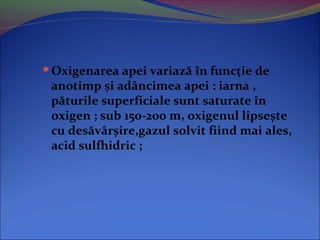 Oxigenarea apei variază în funcție de
anotimp și adâncimea apei : iarna ,
păturile superficiale sunt saturate în
oxigen ; sub 150-200 m, oxigenul lipsește
cu desăvârșire,gazul solvit fiind mai ales,
acid sulfhidric ;
 