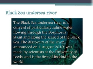 The Black Sea undersea river is a
current of particularly saline water
flowing through the Bosphorus
Strait and along the seabed of the Black
Sea. The discovery of the river,
announced on 1 August 2010, was
made by scientists at the University of
Leeds, and is the first of its kind in the
world.
 