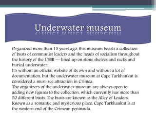 Organized more than 15 years ago, this museum boasts a collection
of busts of communist leaders and the heads of socialism throughout
the history of the USSR — lined up on stone shelves and racks and
buried underwater.
It's without an official website of its own and without a lot of
documentation, but the underwater museum at Cape Tarkhankut is
considered a must-see attraction in Crimea.
The organizers of the underwater museum are always open to
adding new figures to the collection, which currently has more than
50 different busts. The busts are known as the Alley of Leaders.
Known as a romantic and mysterious place, Cape Tarkhankut is at
the western end of the Crimean peninsula.
 