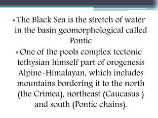 •The Black Sea is the stretch of water
in the basin geomorphological called
Pontic
•One of the pools complex tectonic
tethysian himself part of orogenesis
Alpine-Himalayan, which includes
mountains bordering it to the north
(the Crimea), northeast (Caucasus )
and south (Pontic chains).
 