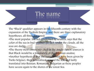 The “Black” qualifier appears in the fifteenth century with the
expansion of the Turkish Empire, and there are three explanatory
hypotheses, all three discussed:
•The most popular, but not confirmed by sources, says that the
color of the sea in bad weather (in fact, under the clouds, all the
seas are dark);
•The theory most commonly cited in the Anglo-Saxon sources is
that Black would be a translation of the Scythian axaïna;
•Another hypothesis is that the name would have been given by
Turks Selgiuci, then generalized around the sea, and lastly
translated into Russian, Romanian, Bulgarian as these peoples
have access again to the shores of the Great Sea.
 
