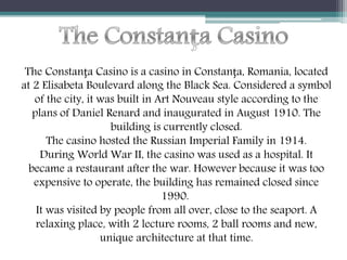 The Constanța Casino is a casino in Constanța, Romania, located
at 2 Elisabeta Boulevard along the Black Sea. Considered a symbol
of the city, it was built in Art Nouveau style according to the
plans of Daniel Renard and inaugurated in August 1910. The
building is currently closed.
The casino hosted the Russian Imperial Family in 1914.
During World War II, the casino was used as a hospital. It
became a restaurant after the war. However because it was too
expensive to operate, the building has remained closed since
1990.
It was visited by people from all over, close to the seaport. A
relaxing place, with 2 lecture rooms, 2 ball rooms and new,
unique architecture at that time.
 