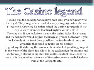 It is said that the building would have been built by a navigator who
had a girl. The young woman died at a very young age, when she was
17 years old. Grieving, his father raised the Casino, for people in the
city to share moments that his daughter wasn’t able to.
They say that if you look from the top, the casino looks like a hearse
and the windows would suggest the image of graves. Moreover, if you
look closely at the front door, you'll see the two heads of rams, an
ornament that could be found on old hearses.
Legend says that during the summer, those who lost gambling jumped
in the waves of the Black Sea, which is the explanation for autumn and
winter rough storms in the cliff. The restless souls of those shake the
sea to this day, washing the walls of the casino, once a symbol, today a
ruin of the Constanta city.
 
