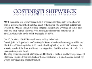 MV E Evangelia is a shipwrecked 7,355 gross register tons refrigerated cargo
ship at Costinești on the Black Sea coast of Romania. She was built in Northern
Ireland in 1942 as the Empire ship Empire Strength and wrecked in 1968. The
ship had four names in her career, having been renamed Saxon Star in
1946, Redbrook in 1961 and E Evangelia in 1965.
On 15 October 1968 E Evangelia was sailing in ballast
from Rijeka in Yugoslavia to Constanțain Romania when she ran aground in the
Black Sea off Costinești about 16 nautical miles (30 km) south of Constanța. She
was declared a total loss, and there is a suggestion that the shipwreck could have
been an insurance fraud.
The ship remains a wreck at Costinești. Her back is broken, and two large areas of
plates are missing from her starboard side, Costinești is a small seaside resort, for
which the wreck is a local attraction.
 