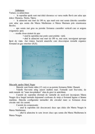 Salinitatea
Variaza cu adancimea:
- la suprafata apele sunt mai dulci deoarece se varsa multe fluvii care aduc apa
dulce: Dunarea, Nistru, Nipru;
- la adancimi mai mari de 180 m, apa marii este mai sarata datorita curentilor
care aduc apa sarata din Marea Mediterana si Marea Marmara prin stramtoarea
Bosfor;
- apa sarata mai grea nu permite formarea curentilor verticali care ar asigura
oxigenarea apei;
- rezulta doua straturi de apa:
• unul la suprafata mai putin sarat prielnic vietii;
• altul la adancimi mai mari de 180 m, mai sarat, neoxigenat aproape
lipsit de viata. Aici traiesc bacterii anaerobe care descompun resturile organice
formand un gaz otravitor (H2S).
Miscarile apelor Marii Negre
· Mareele sunt foarte slabe (12 cm) ce au permis formarea Deltei Dunarii.
· Valurile frecvente ating uneori inaltimi mari. Furtunile sunt frecvente, de
unde numele de “mare inospitaliera” data de greci in antichitate.
· Curentii de suprafata (formati de vanturile de nord-est) inconjoara Marea
Neagra de-a lungul tarmului depunand cordoane de nisip si formand lagune si limane
maritime. Datorita configuratiei tarmurilor din circuitul mare se formeaza doua
circuite mici de curenti.
· Curentii de compensatie:
- unul la suprafata (de descarcare) duce apa dulce din Marea Neagra in
Marea Mediterana;
- altul la adancime in sens invers duce apa sarata din Marea Mediterana in
Marea Neagra.
 