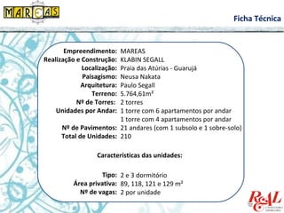 Empreendimento:
Realização e Construção:
Localização:
Paisagismo:
Arquitetura:
Terreno:
Nº de Torres:
Unidades por Andar:
Nº de Pavimentos:
Total de Unidades:
MAREAS
KLABIN SEGALL
Praia das Atúrias - Guarujá
Neusa Nakata
Paulo Segall
5.764,61m²
2 torres
1 torre com 6 apartamentos por andar
1 torre com 4 apartamentos por andar
21 andares (com 1 subsolo e 1 sobre-solo)
210
Características das unidades:
Tipo:
Área privativa:
Nº de vagas:
2 e 3 dormitório
89, 118, 121 e 129 m²
2 por unidade
Ficha Técnica
 
