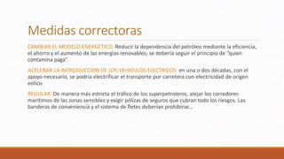 Medidas correctoras
CAMBIAR EL MODELO ENERGETICO: Reducir la dependencia del petróleo mediante la eficiencia,
el ahorro y el aumento de las energías renovables; se debería seguir el principio de “quien
contamina paga”.
ACELERAR LA INTRODUCCION DE LOS VEHICULOS ELECTRICOS: en una o dos décadas, con el
apoyo necesario, se podría electrificar el transporte por carretera con electricidad de origen
eólico.
REGULAR: De manera más estricta el tráfico de los superpetroleros, alejar los corredores
marítimos de las zonas sensibles y exigir pólizas de seguros que cubran todo los riesgos. Las
banderas de conveniencia y el sistema de fletes deberían prohibirse…
 