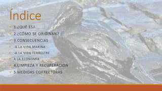 Índice
 1.¿QUÉ ES?
 2.¿CÓMO SE ORIGINAN?
 3.CONSECUENCIAS
 -A LA VIDA MARINA
 -A LA VIDA TERRESTRE
 A LA ECONOMÍA
 4.LIMPIEZA Y RECUPERACIÓN
 5.MEDIDAS CORRECTORAS
 