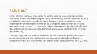 ¿Qué es?
En los últimos tiempos, el petróleo ha sido la base de la economía mundial,
ayudando al desarrollo tecnológico, social y económico. Pero el petróleo no está
en todas las partes del mundo por igual, hay que hacer excavaciones para
encontrarlo y utilizar distintos medios de transporte desde donde se localiza
hasta donde se procesa. El transporte del petróleo constituye el principal motivo
de contaminación a causa de los derrames, puesto que es donde más errores y
percances hay.
La marea negra es por lo tanto el vertido de hidrocarburos producido por un
accidente o una práctica inadecuada que contamina el medio ambiente, y
especialmente al mar. Sus efectos son catastróficos perjudicando a flora y fauna.
 