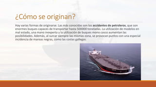 ¿Cómo se originan?
Hay varias formas de originarse. Las más conocidas son los accidentes de petroleros, que son
enormes buques capaces de transportar hasta 500000 toneladas. La utilización de modelos en
mal estado, una mano inexperta y la utilización de buques mono casco aumentan las
posibilidades. Además, al surcar siempre las mismas zona, se provocan puntos con una especial
incidencia de mareas negras, como las costas gallegas.
 
