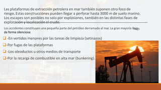 Las plataformas de extracción petrolera en mar también suponen otro foco de
riesgo. Estas construcciones pueden llegar a perforar hasta 3000 m de suelo marino.
Los escapes son posibles no solo por explosiones, también en las distintas fases de
exploración y localización el crudo.
Los accidentes constituyen una pequeña parte del petróleo derramado al mar. La gran mayoría llega
de forma silenciosa:
 -En vertidos menores por las tareas de limpieza (setinazos)
-Por fugas de las plataformas
 -Los oleoductos u otros medios de transporte
-Por la recarga de combustible en alta mar (bunkering).
 